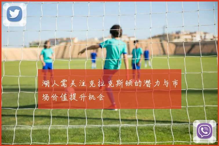 湖人需关注克拉克斯顿的潜力与市场价值提升机会