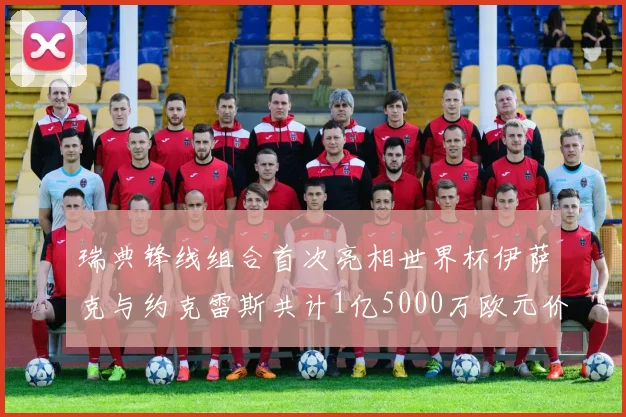 瑞典锋线组合首次亮相世界杯伊萨克与约克雷斯共计1亿5000万欧元价值