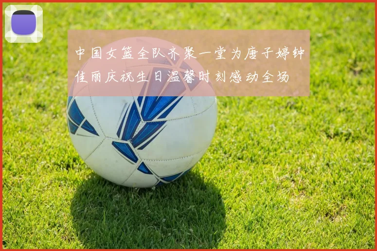 中国女篮全队齐聚一堂为唐子婷钟佳丽庆祝生日温馨时刻感动全场