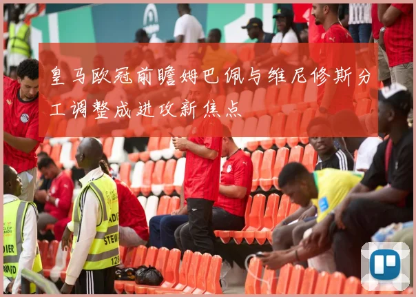 皇马欧冠前瞻姆巴佩与维尼修斯分工调整成进攻新焦点