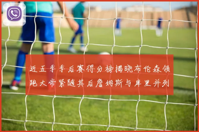 近五季季后赛得分榜揭晓布伦森领跑大帝紧随其后詹姆斯与库里并列第四