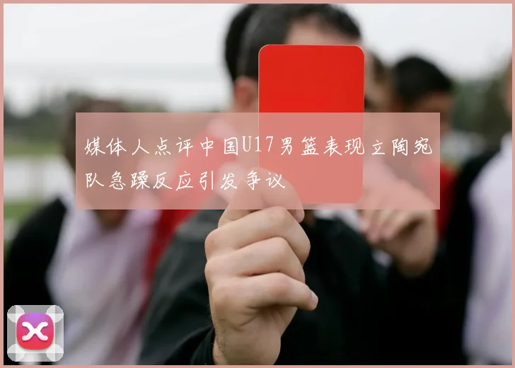 媒体人点评中国U17男篮表现立陶宛队急躁反应引发争议