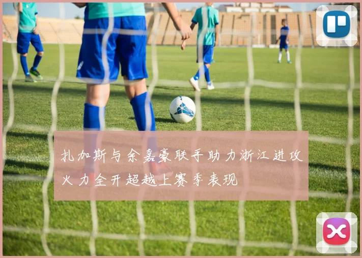 扎加斯与余嘉豪联手助力浙江进攻火力全开超越上赛季表现