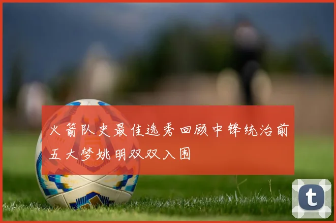 火箭队史最佳选秀回顾中锋统治前五大梦姚明双双入围