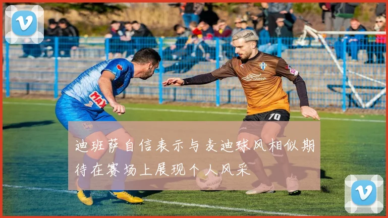 迪班萨自信表示与麦迪球风相似期待在赛场上展现个人风采
