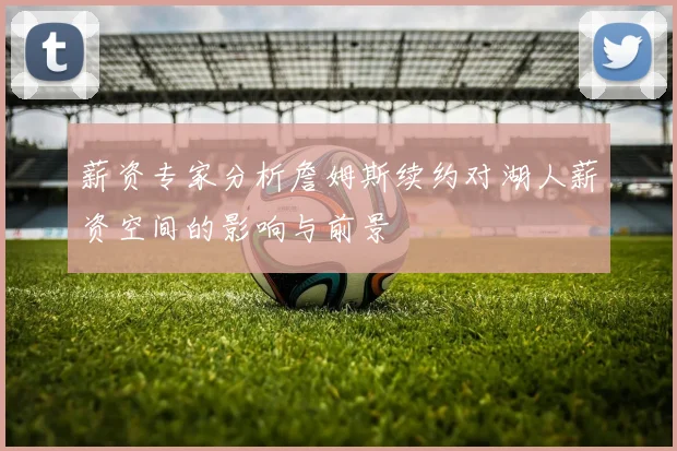 薪资专家分析詹姆斯续约对湖人薪资空间的影响与前景