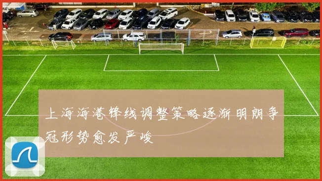 上海海港锋线调整策略逐渐明朗争冠形势愈发严峻