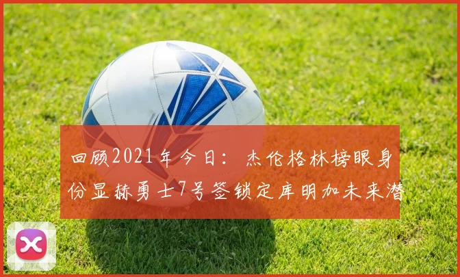 回顾2021年今日：杰伦格林榜眼身份显赫勇士7号签锁定库明加未来潜力