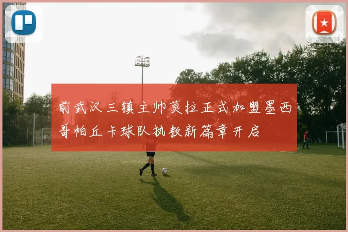 前武汉三镇主帅莫拉正式加盟墨西哥帕丘卡球队执教新篇章开启