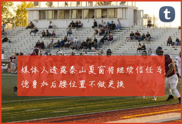 媒体人透露泰山夏窗将继续信任马德鲁加后腰位置不做更换