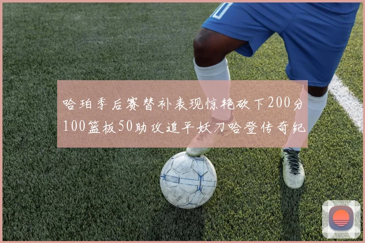 哈珀季后赛替补表现惊艳砍下200分100篮板50助攻追平妖刀哈登传奇纪录