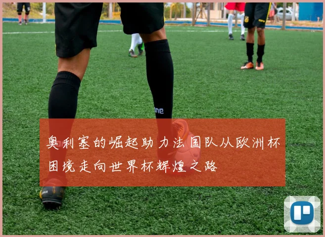 奥利塞的崛起助力法国队从欧洲杯困境走向世界杯辉煌之路