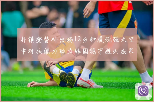 朴镇燮替补出场12分钟展现强大空中对抗能力助力韩国稳守胜利成果