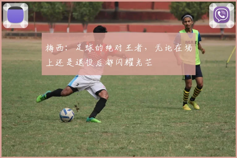 梅西：足球的绝对王者，无论在场上还是退役后都闪耀光芒