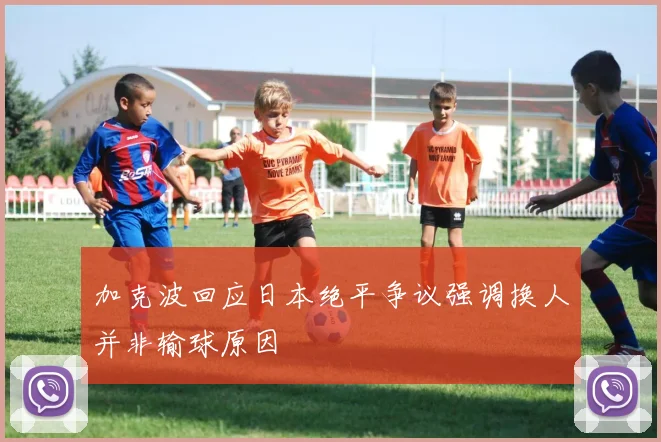 加克波回应日本绝平争议强调换人并非输球原因