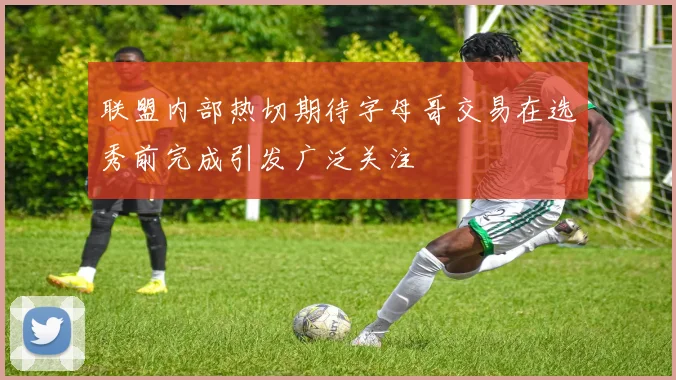 联盟内部热切期待字母哥交易在选秀前完成引发广泛关注