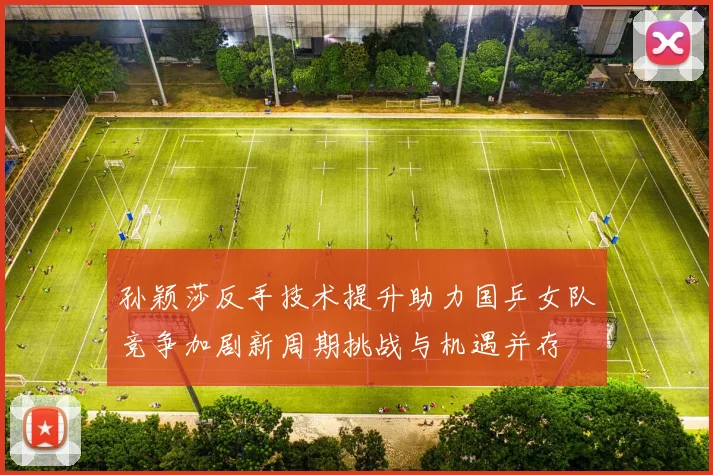 孙颖莎反手技术提升助力国乒女队竞争加剧新周期挑战与机遇并存