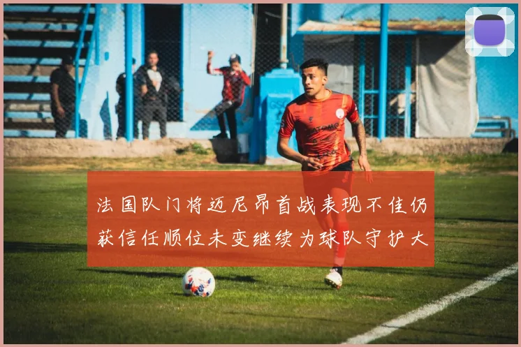 法国队门将迈尼昂首战表现不佳仍获信任顺位未变继续为球队守护大门